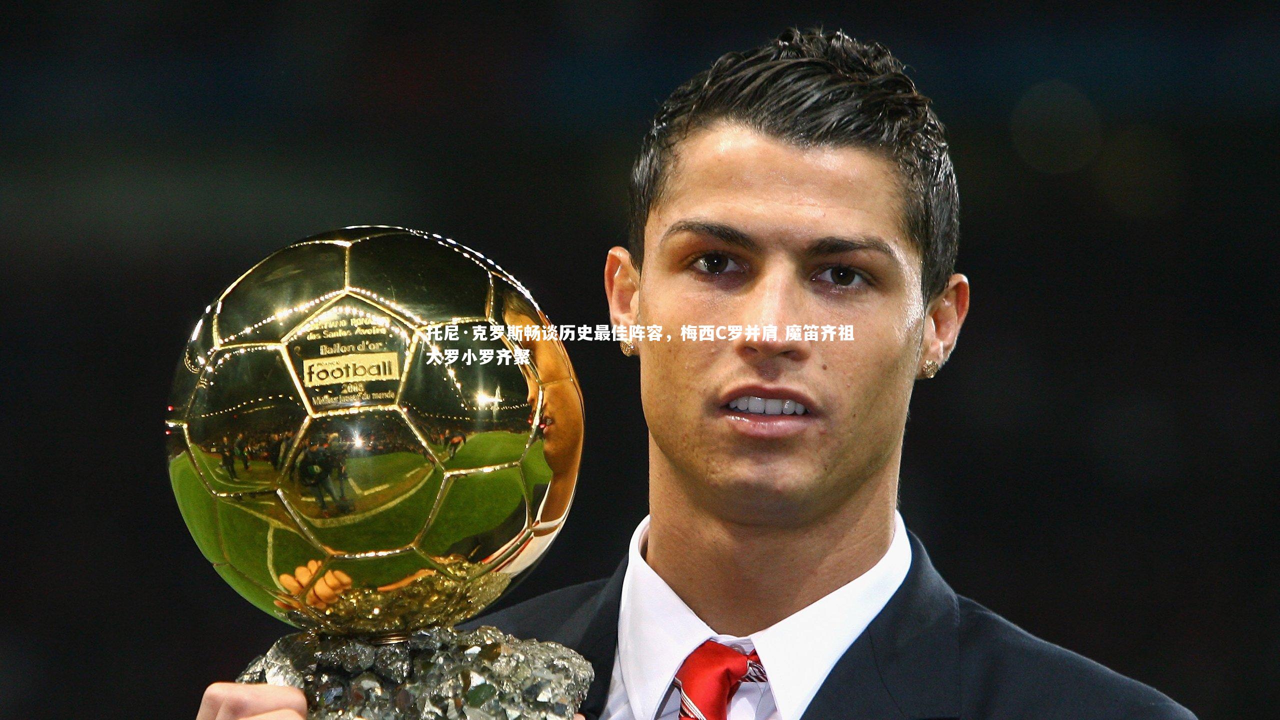 托尼·克罗斯畅谈历史最佳阵容，梅西C罗并肩 魔笛齐祖大罗小罗齐聚