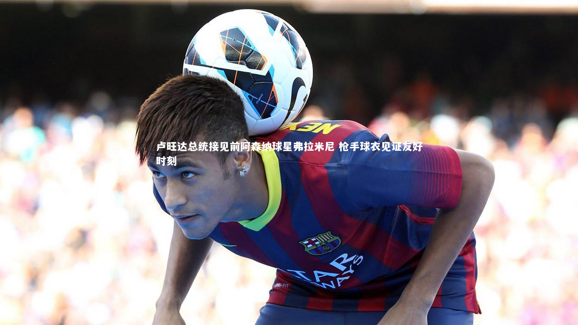 卢旺达总统接见前阿森纳球星弗拉米尼 枪手球衣见证友好时刻